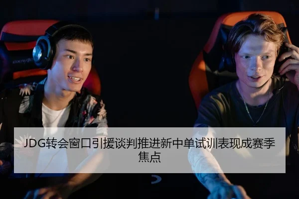 JDG转会窗口引援谈判推进新中单试训表现成赛季焦点